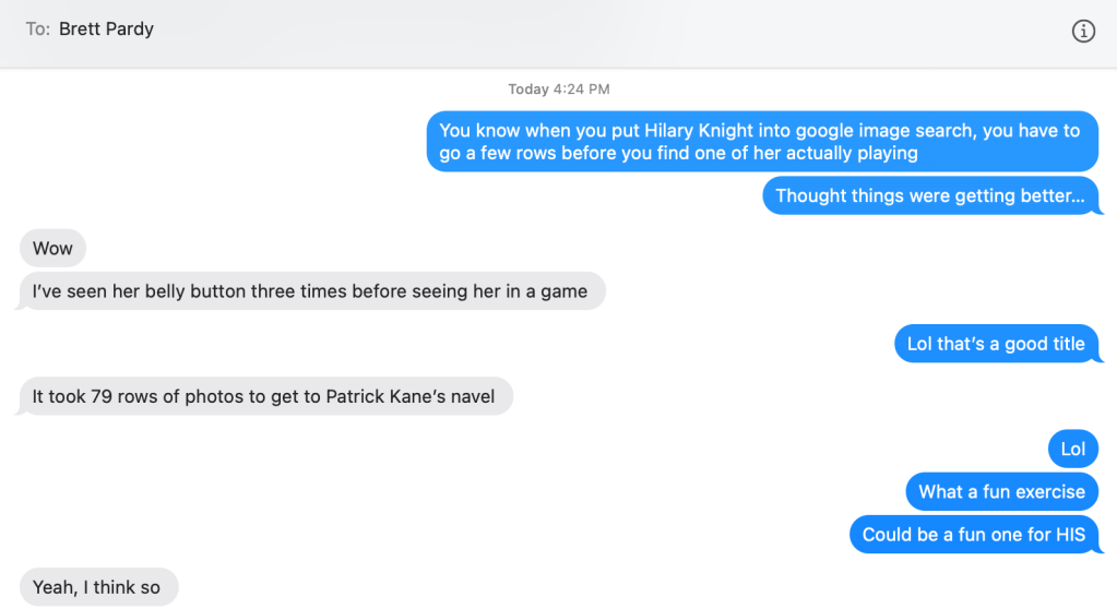 An image of a text message conversation;

Courtney: You know when you Hilary Knight into google image search, you have to go a few rows before you find one of her actually playing. Thought things were getting better...

Brett: Wow. I've seen her belly button three times before seeing her in a game.

Courtney: Lol that's a good title

Brett: It took 79 rows to get to Patrick Kane's navel.

Courtney: Lol. What a fun exercie. Could be a fun one for HIS

Brett: Yeah, I think so.